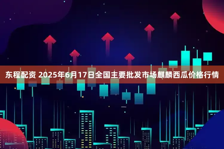 东程配资 2025年6月17日全国主要批发市场麒麟西瓜价格行情