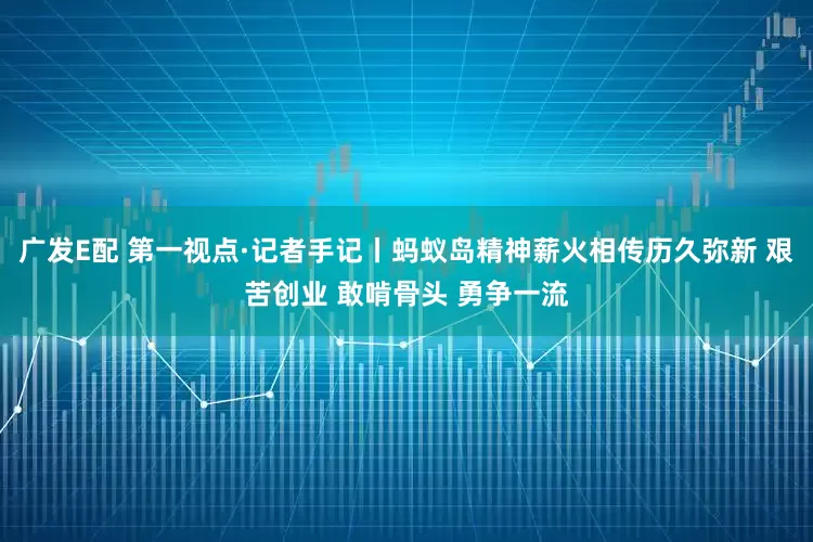广发E配 第一视点·记者手记丨蚂蚁岛精神薪火相传历久弥新 艰苦创业 敢啃骨头 勇争一流