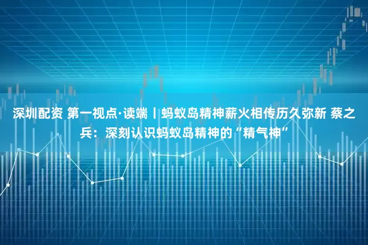 深圳配资 第一视点·读端丨蚂蚁岛精神薪火相传历久弥新 蔡之兵：深刻认识蚂蚁岛精神的“精气神”