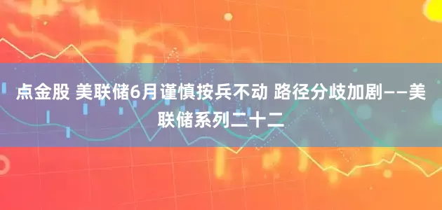 点金股 美联储6月谨慎按兵不动 路径分歧加剧——美联储系列二十二