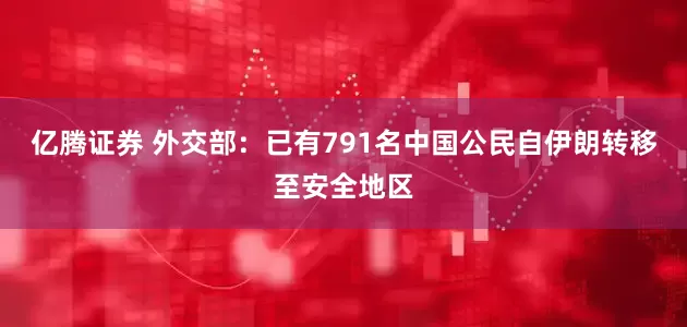 亿腾证券 外交部：已有791名中国公民自伊朗转移至安全地区