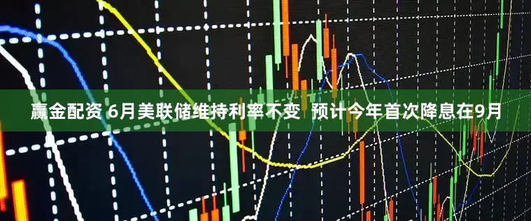 赢金配资 6月美联储维持利率不变  预计今年首次降息在9月