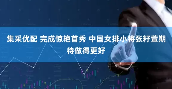 集采优配 完成惊艳首秀 中国女排小将张籽萱期待做得更好