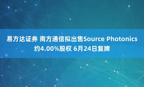 易方达证券 南方通信拟出售Source Photonics约4.00%股权 6月24日复牌