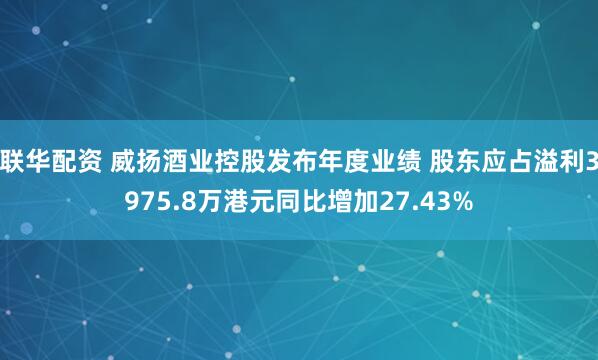 联华配资 威扬酒业控股发布年度业绩 股东应占溢利3975.8万港元同比增加27.43%
