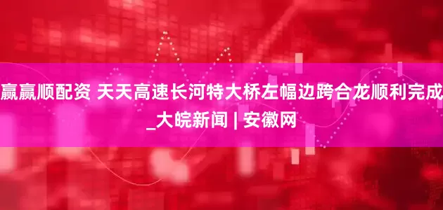 赢赢顺配资 天天高速长河特大桥左幅边跨合龙顺利完成_大皖新闻 | 安徽网