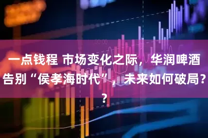一点钱程 市场变化之际，华润啤酒告别“侯孝海时代”，未来如何破局？