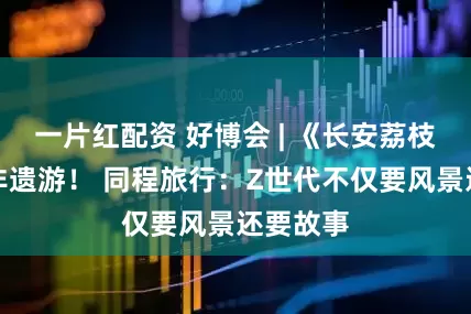 一片红配资 好博会 | 《长安荔枝》带火非遗游！ 同程旅行：Z世代不仅要风景还要故事