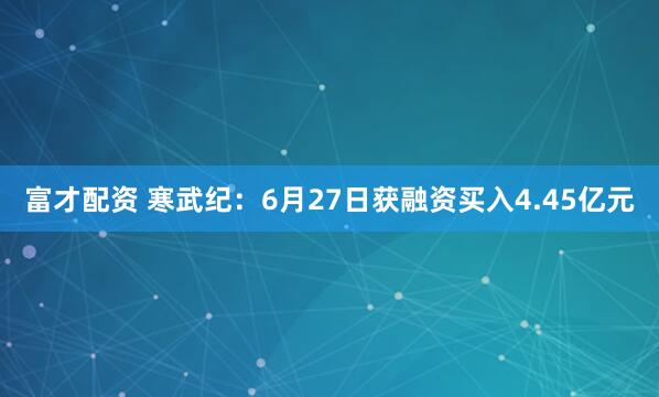 富才配资 寒武纪：6月27日获融资买入4.45亿元