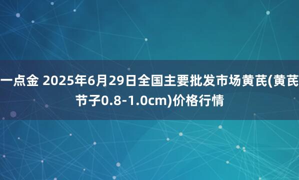 一点金 2025年6月29日全国主要批发市场黄芪(黄芪节子0.8-1.0cm)价格行情