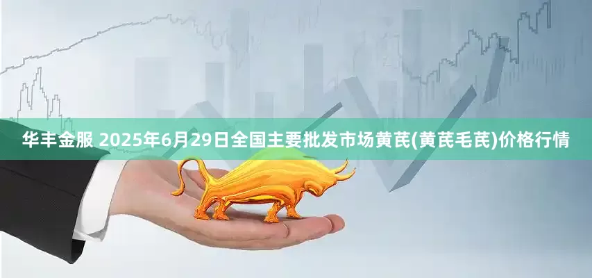 华丰金服 2025年6月29日全国主要批发市场黄芪(黄芪毛芪)价格行情
