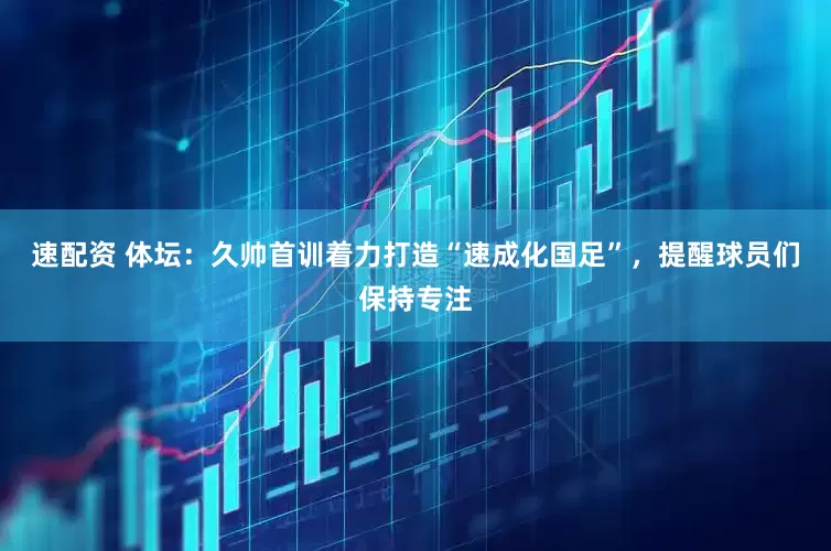 速配资 体坛：久帅首训着力打造“速成化国足”，提醒球员们保持专注