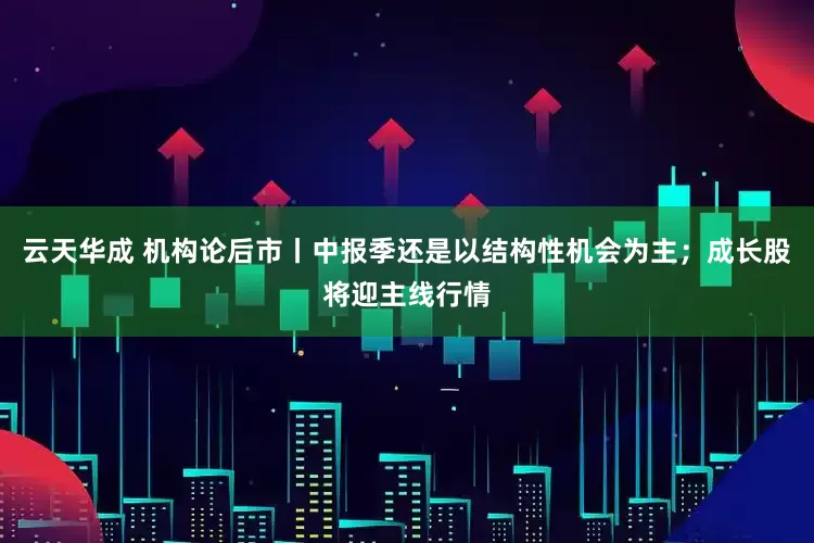 云天华成 机构论后市丨中报季还是以结构性机会为主；成长股将迎主线行情
