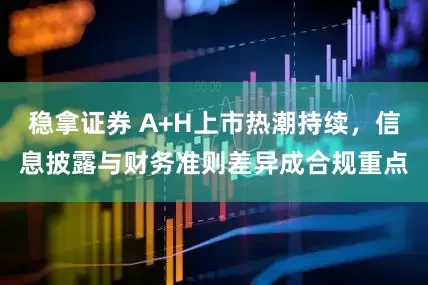 稳拿证券 A+H上市热潮持续，信息披露与财务准则差异成合规重点