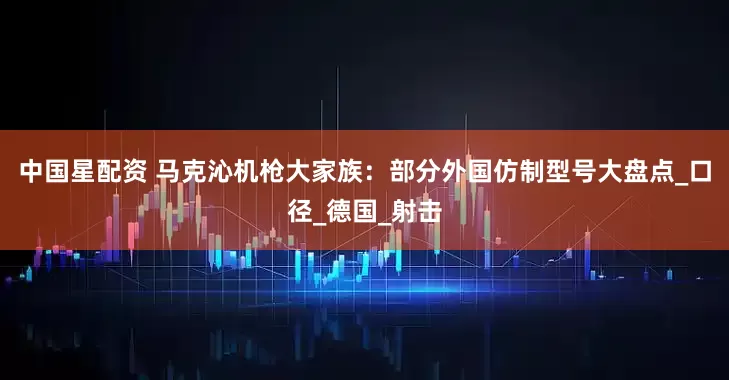中国星配资 马克沁机枪大家族：部分外国仿制型号大盘点_口径_德国_射击