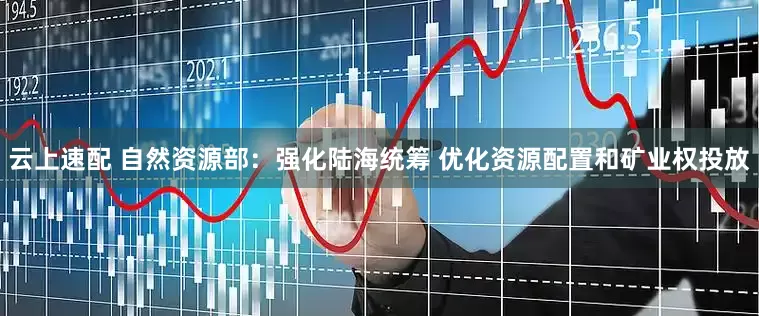 云上速配 自然资源部：强化陆海统筹 优化资源配置和矿业权投放