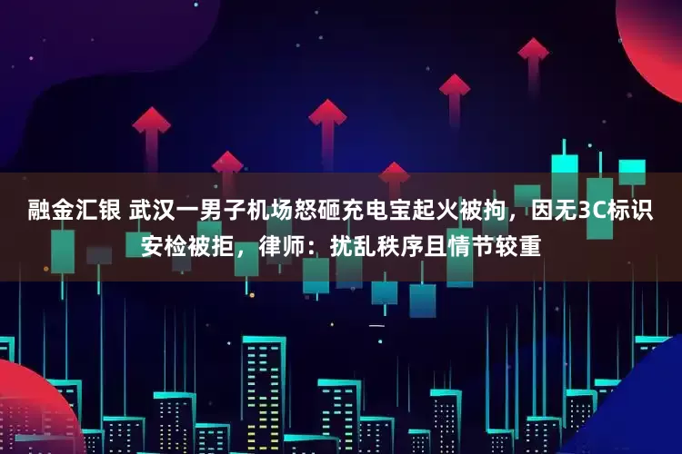 融金汇银 武汉一男子机场怒砸充电宝起火被拘，因无3C标识安检被拒，律师：扰乱秩序且情节较重
