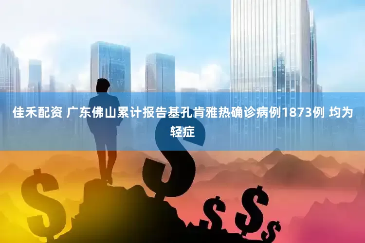佳禾配资 广东佛山累计报告基孔肯雅热确诊病例1873例 均为轻症