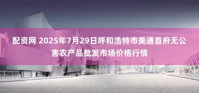 配资网 2025年7月29日呼和浩特市美通首府无公害农产品批发市场价格行情