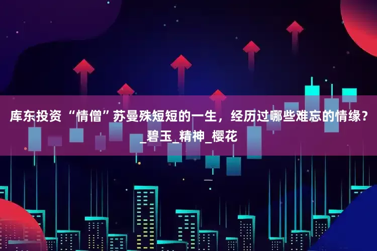 库东投资 “情僧”苏曼殊短短的一生，经历过哪些难忘的情缘？_碧玉_精神_樱花