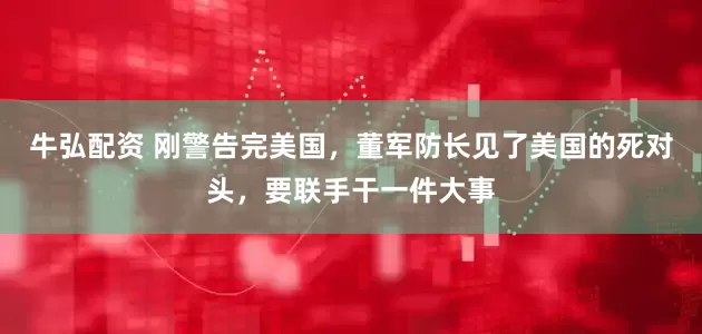 牛弘配资 刚警告完美国，董军防长见了美国的死对头，要联手干一件大事