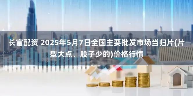 长富配资 2025年5月7日全国主要批发市场当归片(片型大点、股子少的)价格行情