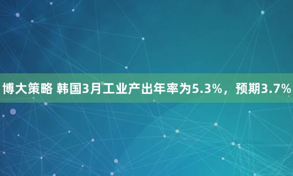 博大策略 韩国3月工业产出年率为5.3%，预期3.7%