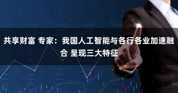 共享财富 专家：我国人工智能与各行各业加速融合 呈现三大特征