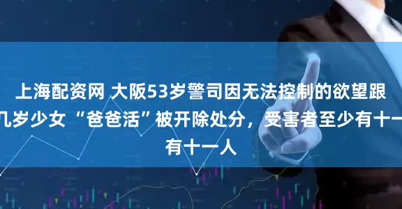 上海配资网 大阪53岁警司因无法控制的欲望跟十几岁少女 “爸爸活”被开除处分，受害者至少有十一人