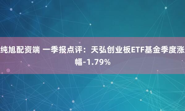 纯旭配资端 一季报点评：天弘创业板ETF基金季度涨幅-1.79%