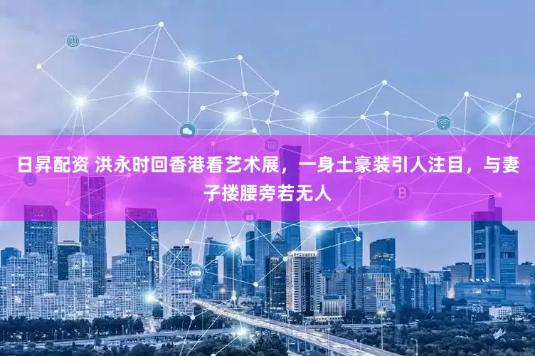 日昇配资 洪永时回香港看艺术展，一身土豪装引人注目，与妻子搂腰旁若无人