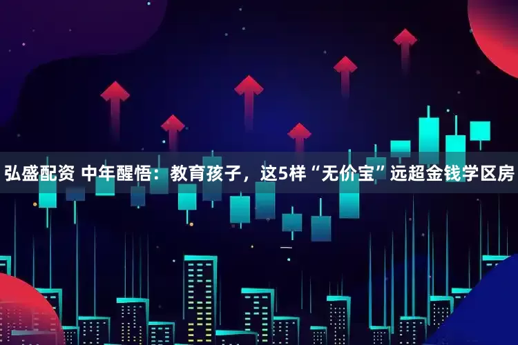 弘盛配资 中年醒悟：教育孩子，这5样“无价宝”远超金钱学区房